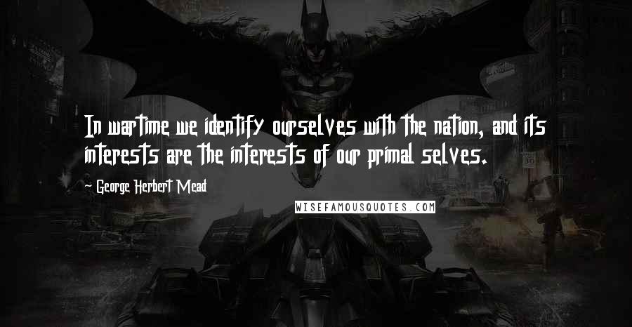 George Herbert Mead Quotes: In wartime we identify ourselves with the nation, and its interests are the interests of our primal selves.