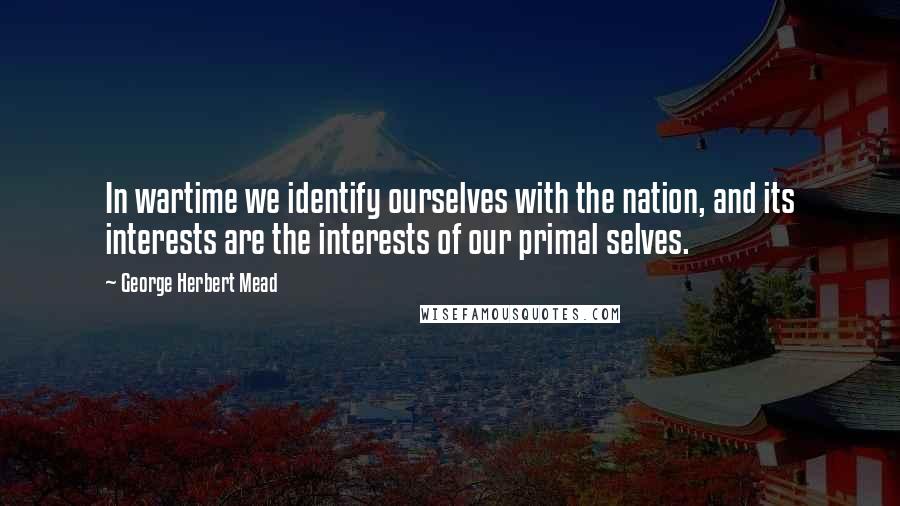 George Herbert Mead Quotes: In wartime we identify ourselves with the nation, and its interests are the interests of our primal selves.