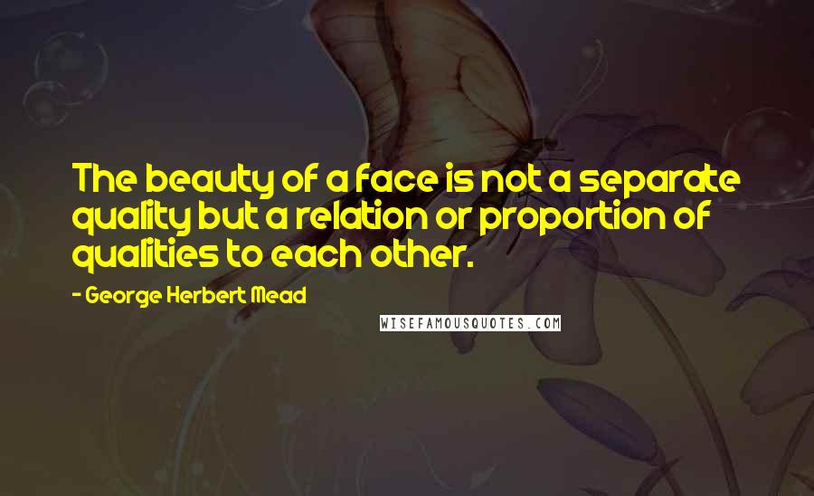 George Herbert Mead Quotes: The beauty of a face is not a separate quality but a relation or proportion of qualities to each other.