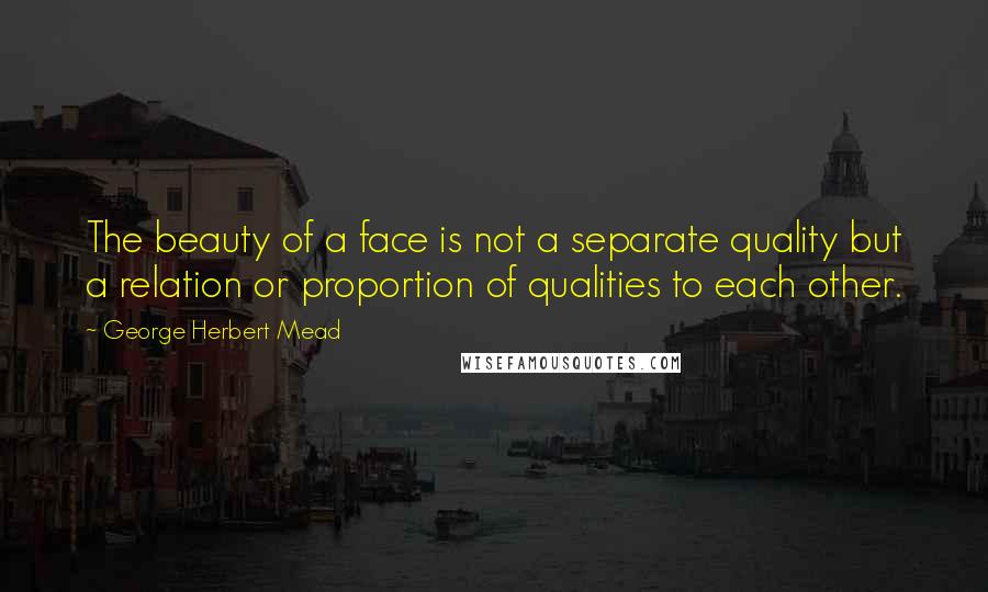 George Herbert Mead Quotes: The beauty of a face is not a separate quality but a relation or proportion of qualities to each other.