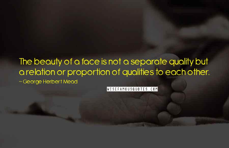 George Herbert Mead Quotes: The beauty of a face is not a separate quality but a relation or proportion of qualities to each other.