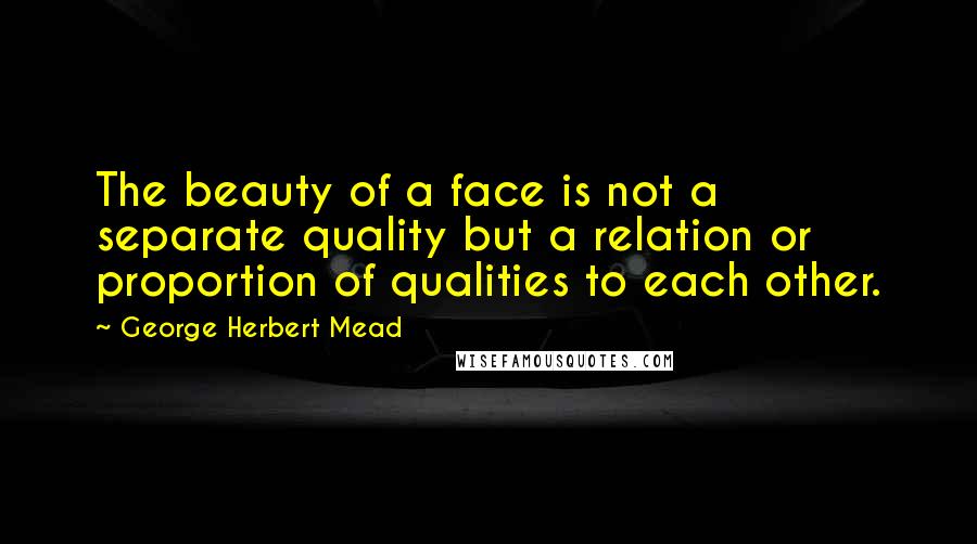 George Herbert Mead Quotes: The beauty of a face is not a separate quality but a relation or proportion of qualities to each other.