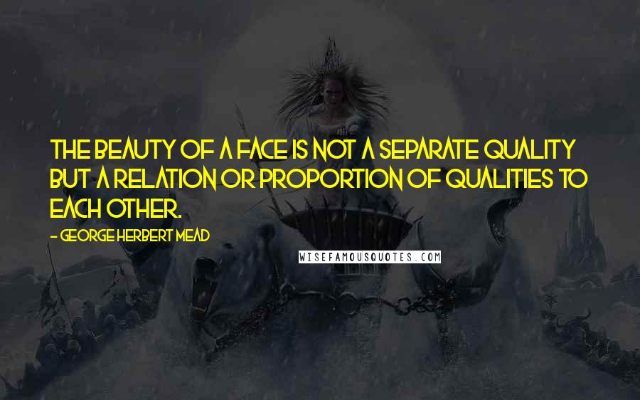 George Herbert Mead Quotes: The beauty of a face is not a separate quality but a relation or proportion of qualities to each other.