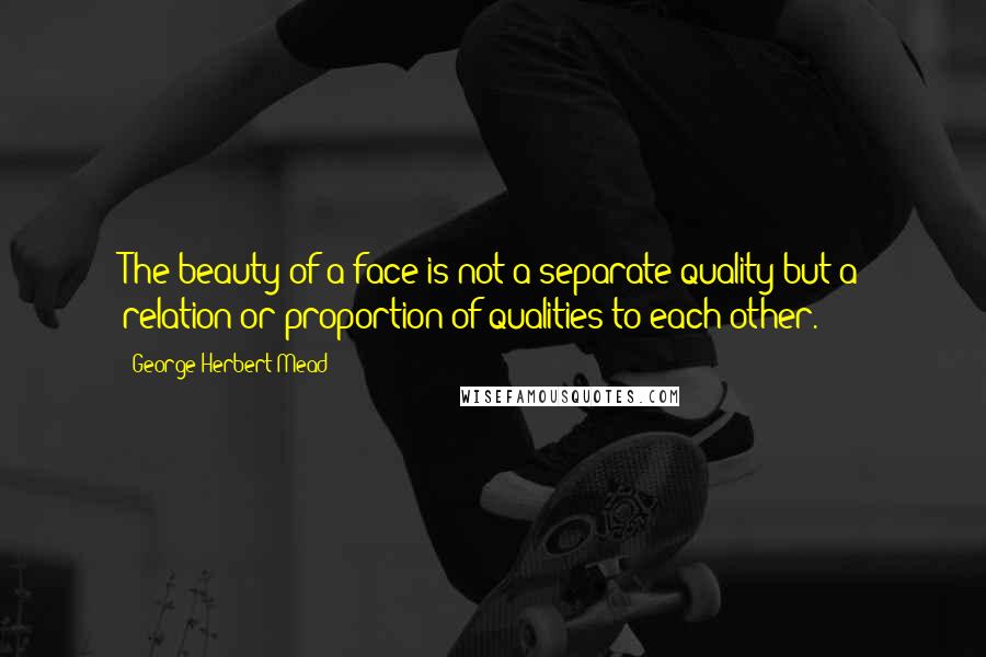 George Herbert Mead Quotes: The beauty of a face is not a separate quality but a relation or proportion of qualities to each other.