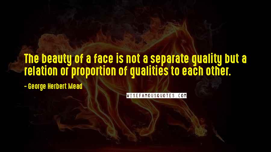 George Herbert Mead Quotes: The beauty of a face is not a separate quality but a relation or proportion of qualities to each other.