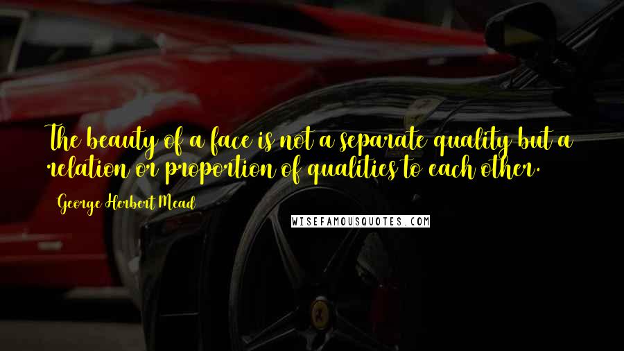 George Herbert Mead Quotes: The beauty of a face is not a separate quality but a relation or proportion of qualities to each other.