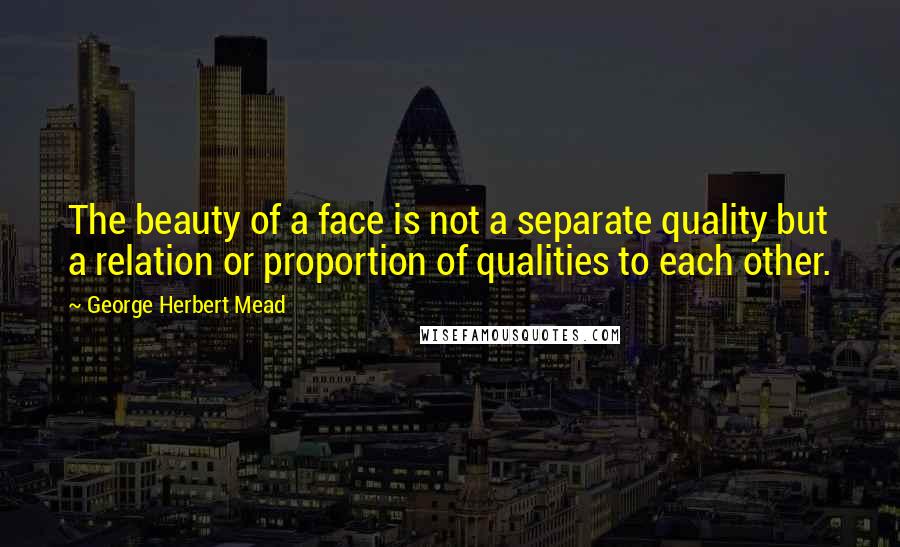 George Herbert Mead Quotes: The beauty of a face is not a separate quality but a relation or proportion of qualities to each other.