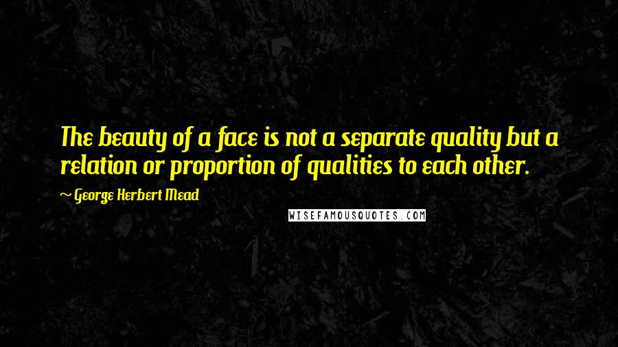 George Herbert Mead Quotes: The beauty of a face is not a separate quality but a relation or proportion of qualities to each other.