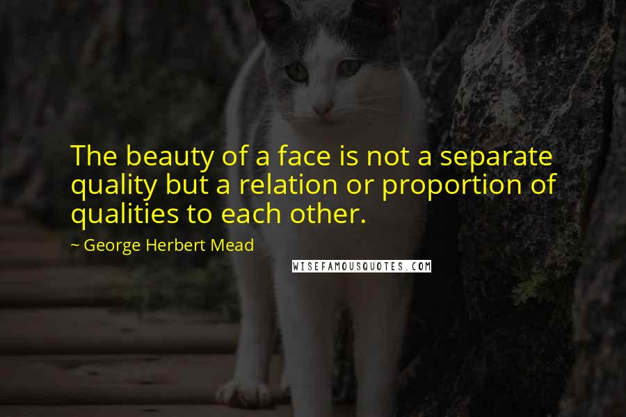 George Herbert Mead Quotes: The beauty of a face is not a separate quality but a relation or proportion of qualities to each other.