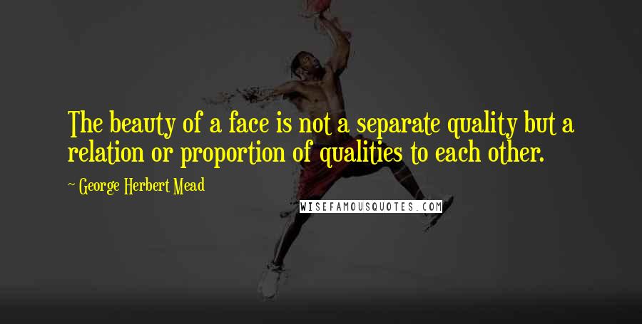 George Herbert Mead Quotes: The beauty of a face is not a separate quality but a relation or proportion of qualities to each other.