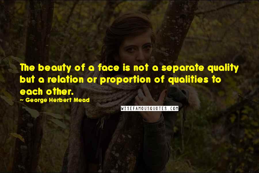 George Herbert Mead Quotes: The beauty of a face is not a separate quality but a relation or proportion of qualities to each other.