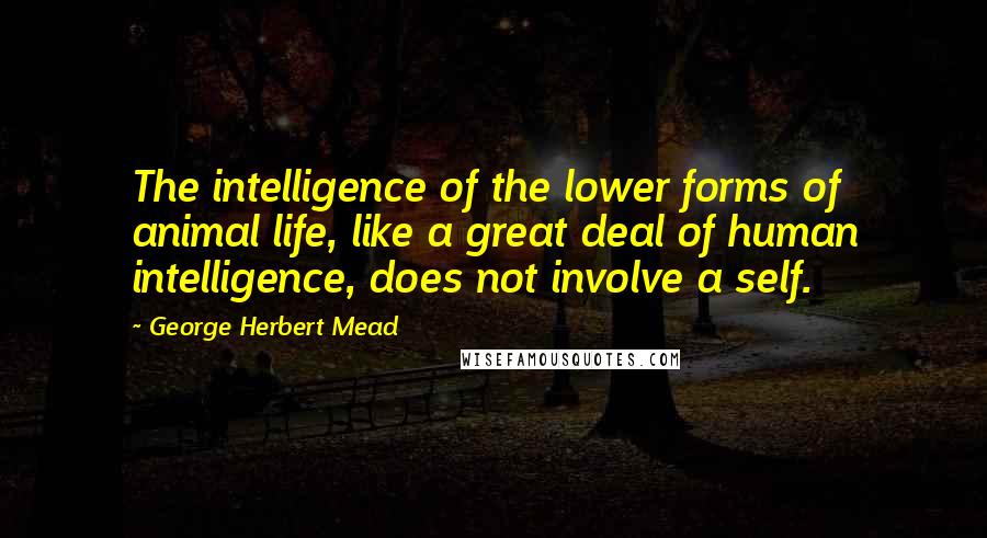 George Herbert Mead Quotes: The intelligence of the lower forms of animal life, like a great deal of human intelligence, does not involve a self.