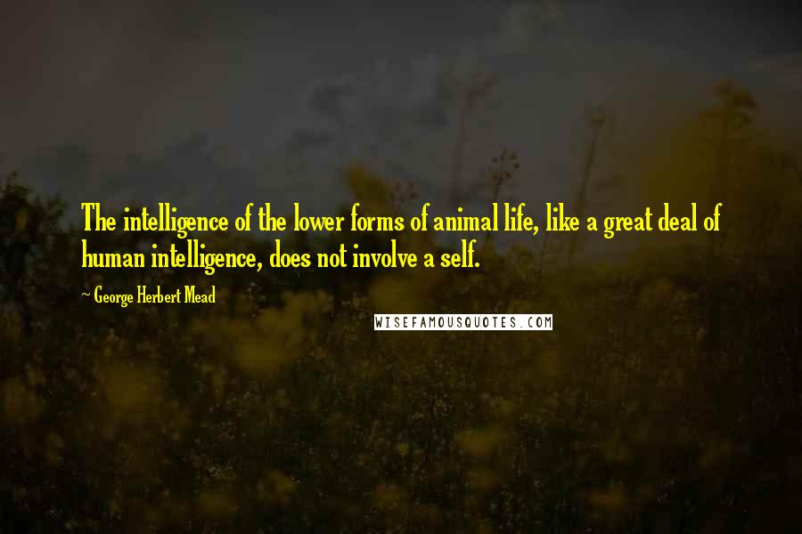 George Herbert Mead Quotes: The intelligence of the lower forms of animal life, like a great deal of human intelligence, does not involve a self.