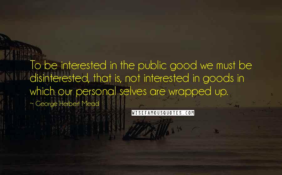 George Herbert Mead Quotes: To be interested in the public good we must be disinterested, that is, not interested in goods in which our personal selves are wrapped up.