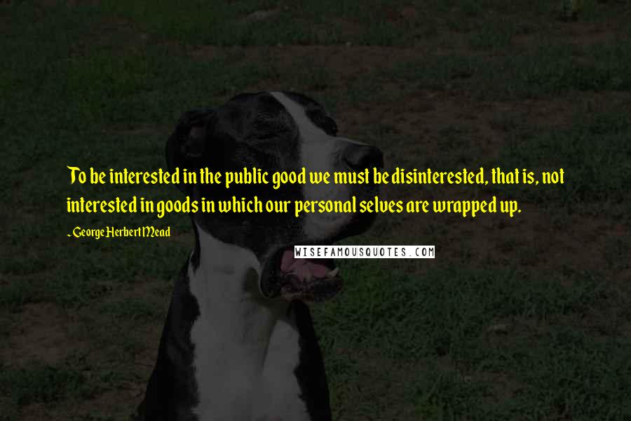 George Herbert Mead Quotes: To be interested in the public good we must be disinterested, that is, not interested in goods in which our personal selves are wrapped up.