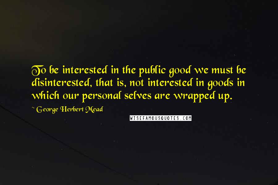 George Herbert Mead Quotes: To be interested in the public good we must be disinterested, that is, not interested in goods in which our personal selves are wrapped up.