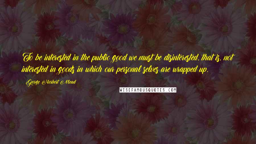 George Herbert Mead Quotes: To be interested in the public good we must be disinterested, that is, not interested in goods in which our personal selves are wrapped up.