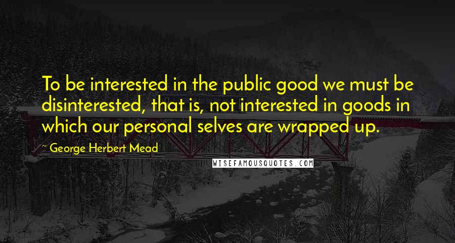 George Herbert Mead Quotes: To be interested in the public good we must be disinterested, that is, not interested in goods in which our personal selves are wrapped up.