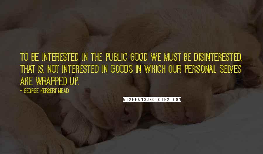 George Herbert Mead Quotes: To be interested in the public good we must be disinterested, that is, not interested in goods in which our personal selves are wrapped up.