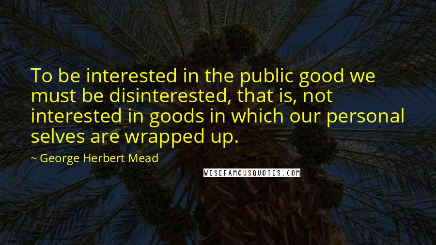 George Herbert Mead Quotes: To be interested in the public good we must be disinterested, that is, not interested in goods in which our personal selves are wrapped up.