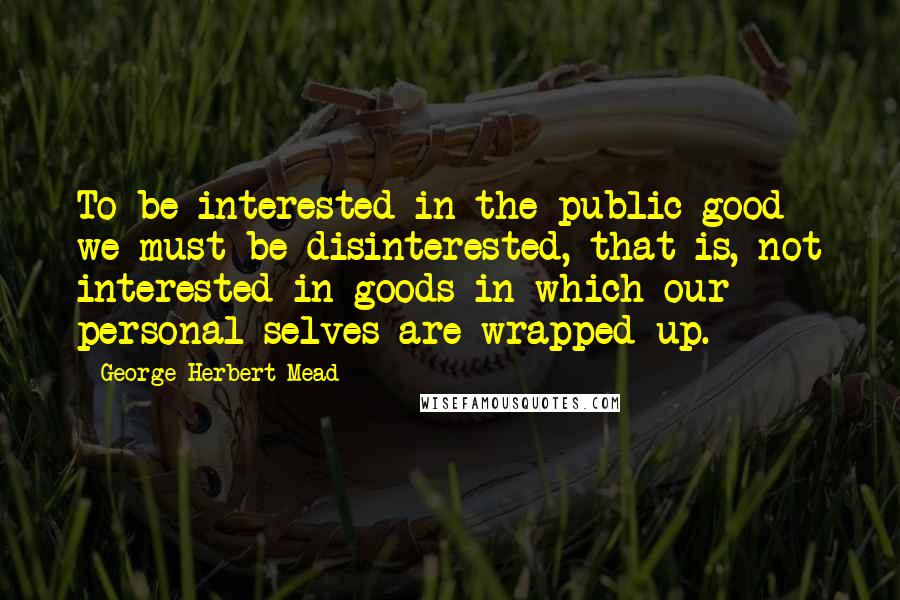 George Herbert Mead Quotes: To be interested in the public good we must be disinterested, that is, not interested in goods in which our personal selves are wrapped up.