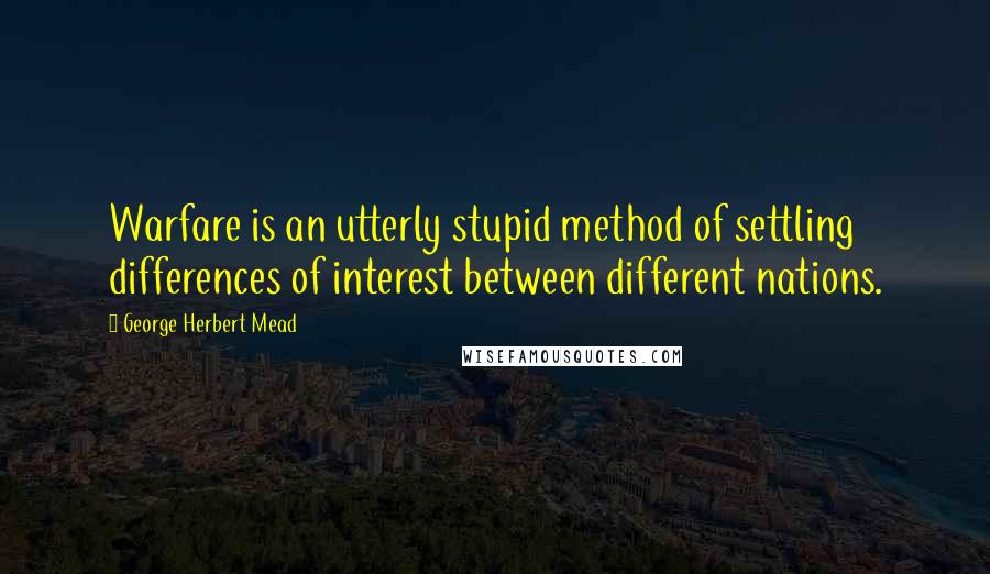 George Herbert Mead Quotes: Warfare is an utterly stupid method of settling differences of interest between different nations.