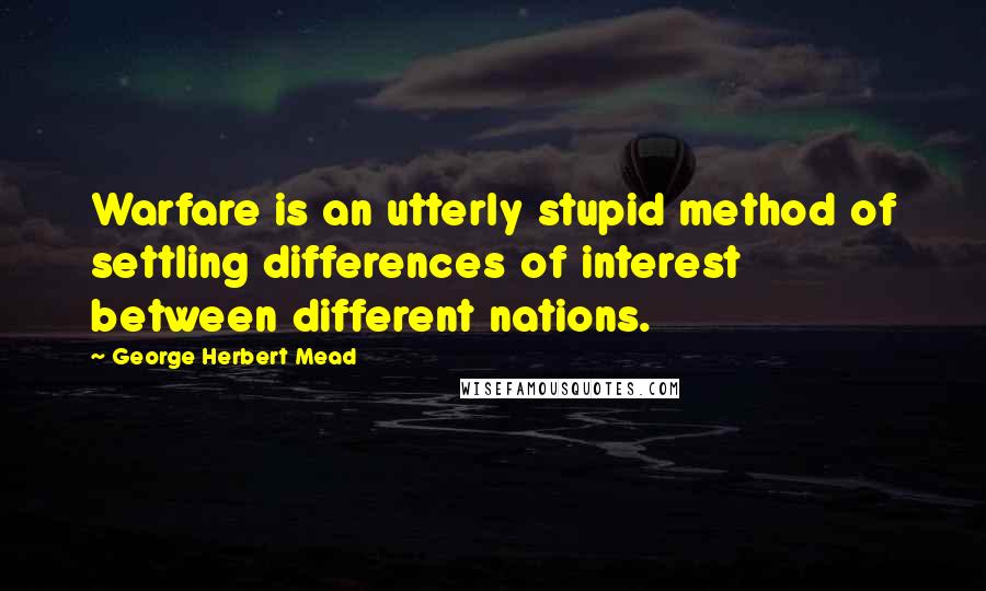 George Herbert Mead Quotes: Warfare is an utterly stupid method of settling differences of interest between different nations.