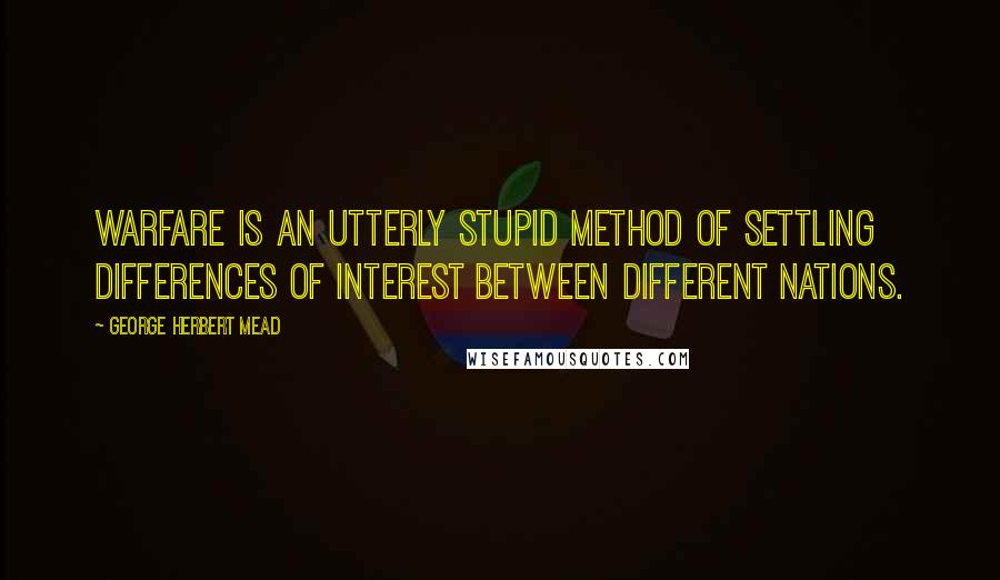 George Herbert Mead Quotes: Warfare is an utterly stupid method of settling differences of interest between different nations.