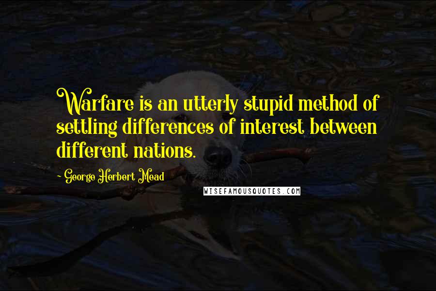George Herbert Mead Quotes: Warfare is an utterly stupid method of settling differences of interest between different nations.