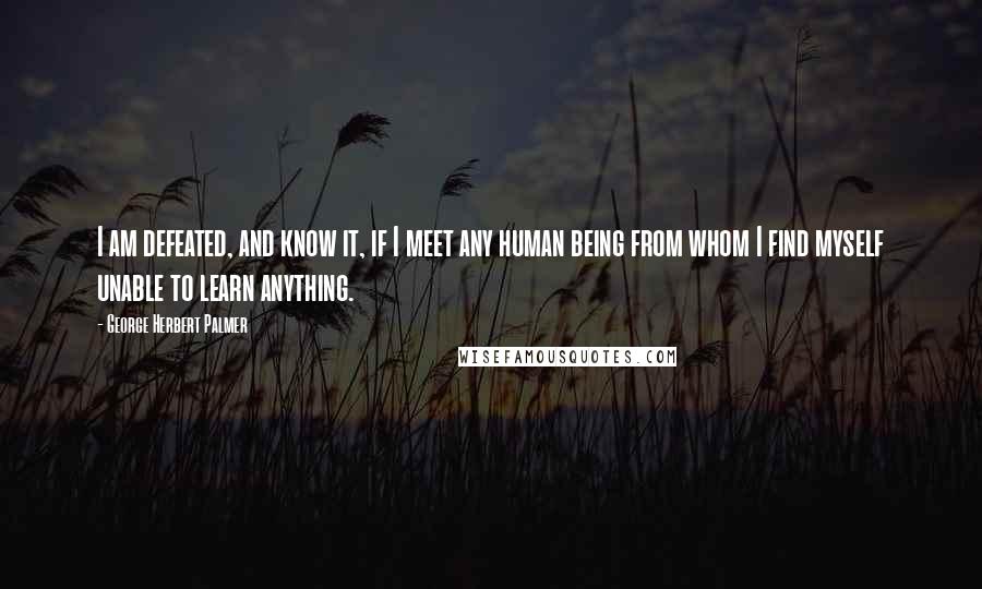 George Herbert Palmer Quotes: I am defeated, and know it, if I meet any human being from whom I find myself unable to learn anything.