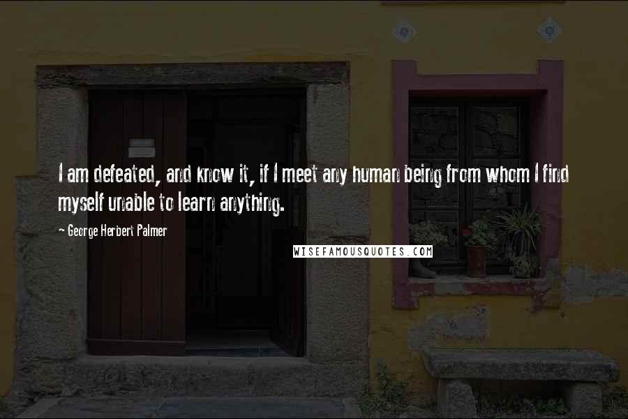 George Herbert Palmer Quotes: I am defeated, and know it, if I meet any human being from whom I find myself unable to learn anything.
