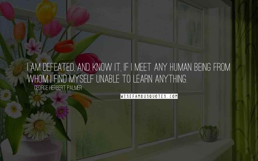 George Herbert Palmer Quotes: I am defeated, and know it, if I meet any human being from whom I find myself unable to learn anything.