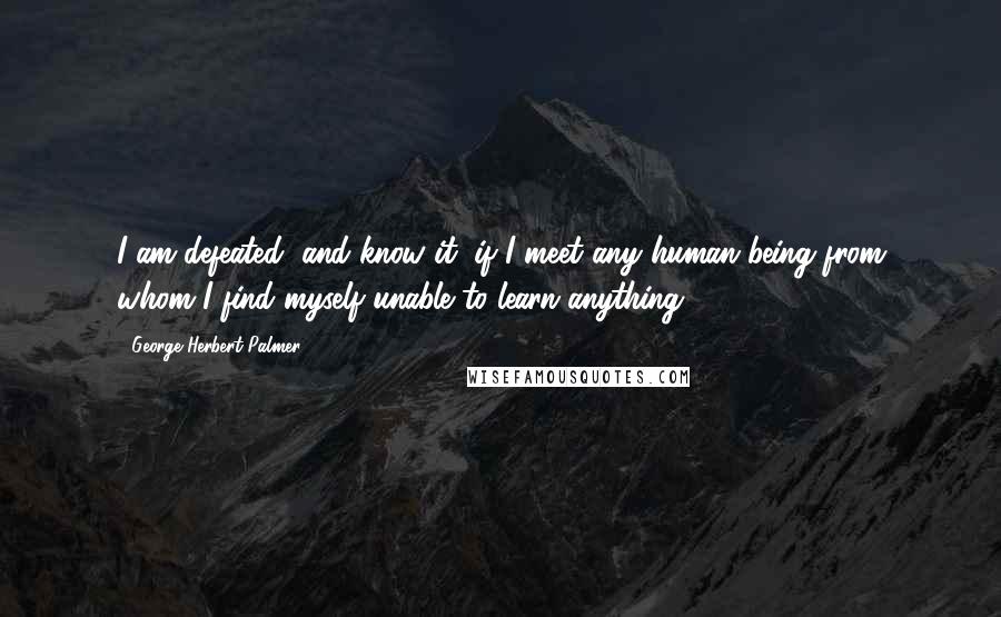 George Herbert Palmer Quotes: I am defeated, and know it, if I meet any human being from whom I find myself unable to learn anything.