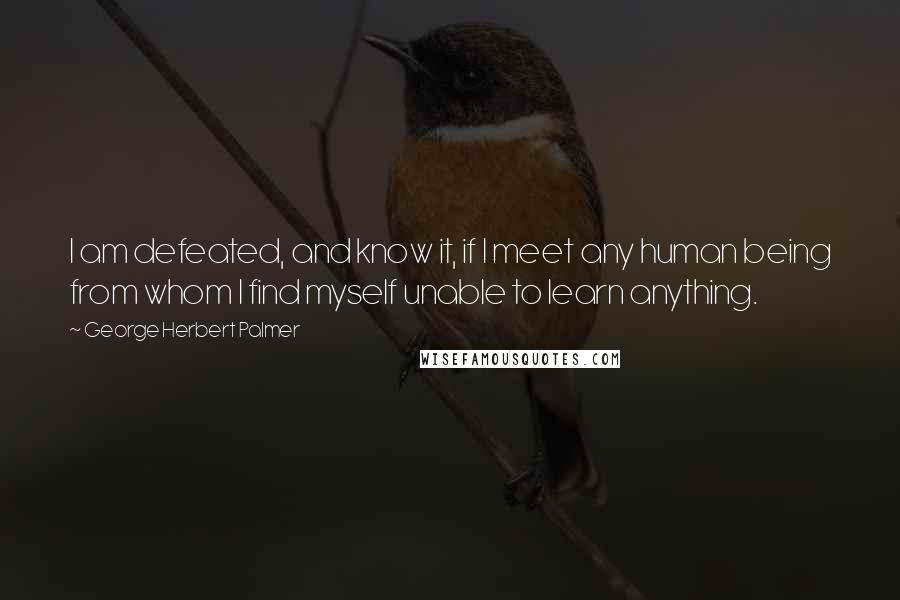 George Herbert Palmer Quotes: I am defeated, and know it, if I meet any human being from whom I find myself unable to learn anything.