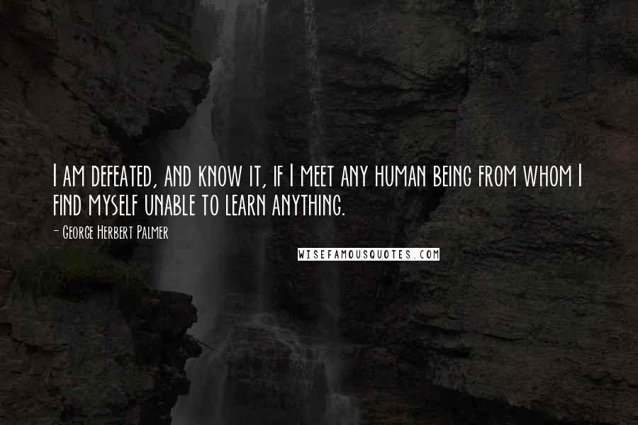 George Herbert Palmer Quotes: I am defeated, and know it, if I meet any human being from whom I find myself unable to learn anything.