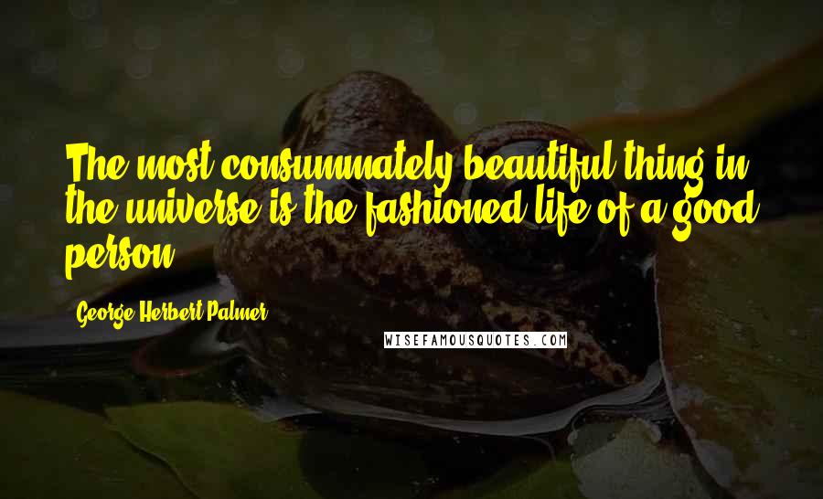 George Herbert Palmer Quotes: The most consummately beautiful thing in the universe is the fashioned life of a good person.