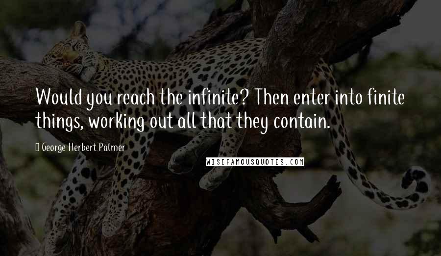 George Herbert Palmer Quotes: Would you reach the infinite? Then enter into finite things, working out all that they contain.