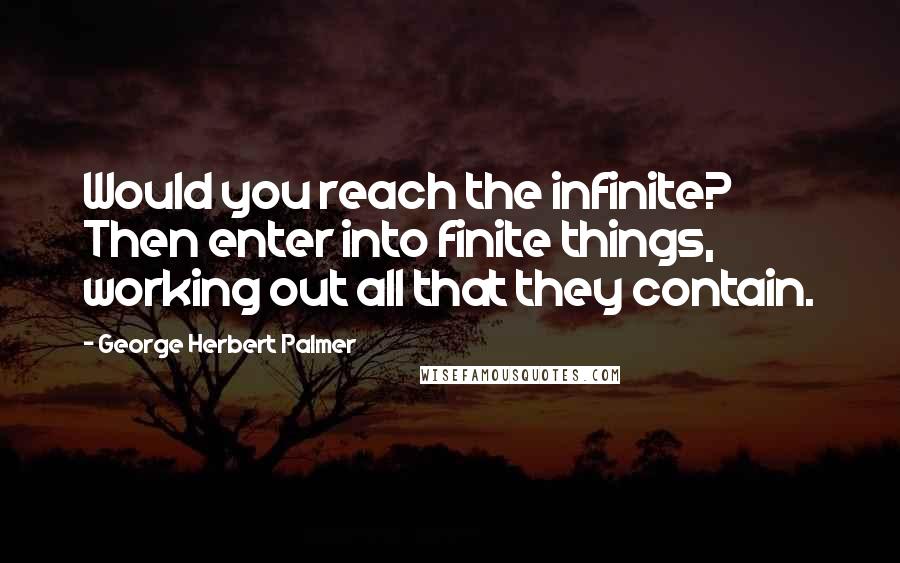 George Herbert Palmer Quotes: Would you reach the infinite? Then enter into finite things, working out all that they contain.