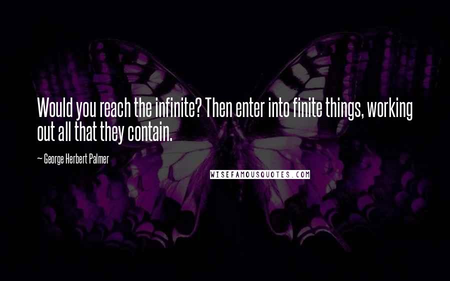 George Herbert Palmer Quotes: Would you reach the infinite? Then enter into finite things, working out all that they contain.