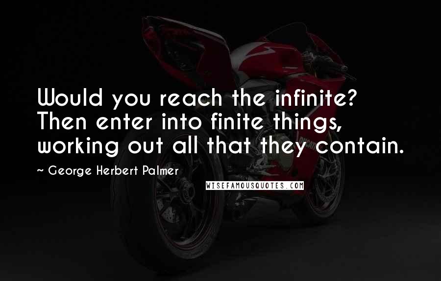 George Herbert Palmer Quotes: Would you reach the infinite? Then enter into finite things, working out all that they contain.