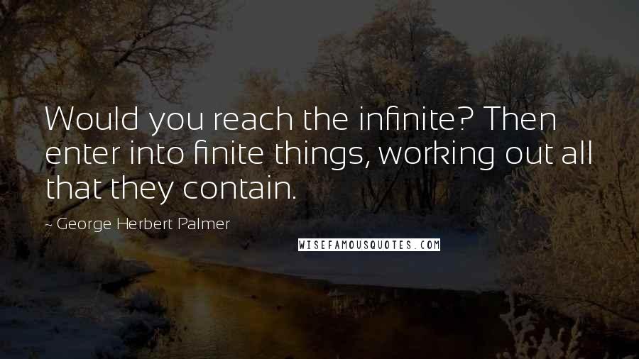 George Herbert Palmer Quotes: Would you reach the infinite? Then enter into finite things, working out all that they contain.