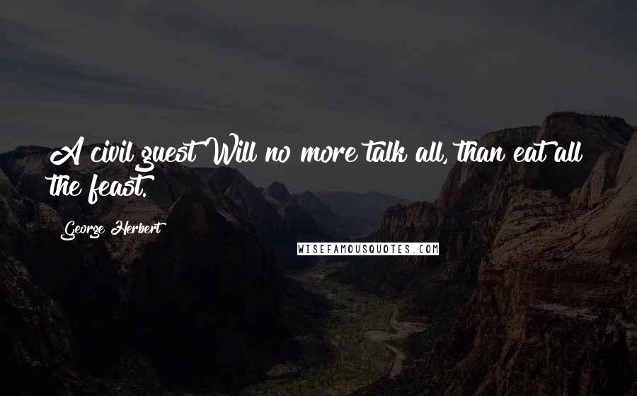 George Herbert Quotes: A civil guest Will no more talk all, than eat all the feast.