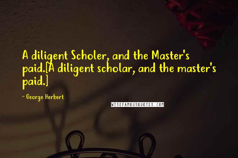 George Herbert Quotes: A diligent Scholer, and the Master's paid.[A diligent scholar, and the master's paid.]