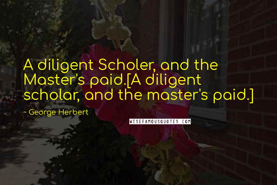 George Herbert Quotes: A diligent Scholer, and the Master's paid.[A diligent scholar, and the master's paid.]