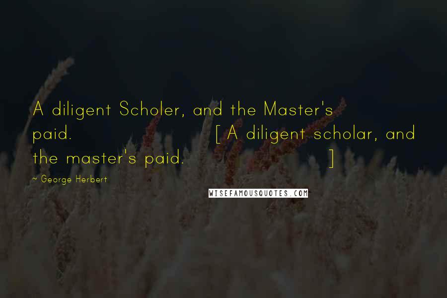 George Herbert Quotes: A diligent Scholer, and the Master's paid.[A diligent scholar, and the master's paid.]