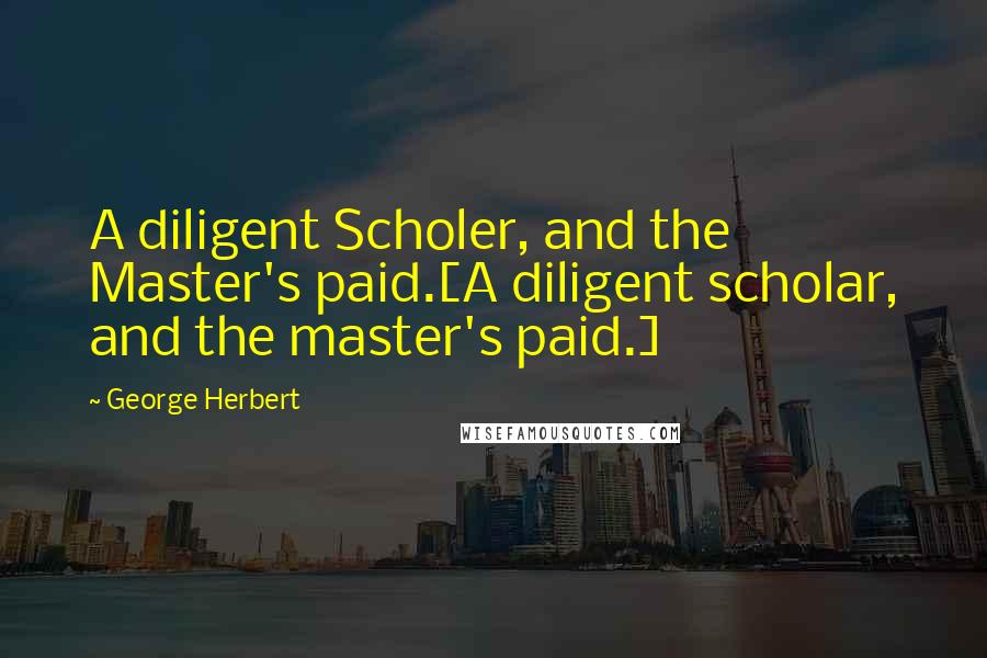 George Herbert Quotes: A diligent Scholer, and the Master's paid.[A diligent scholar, and the master's paid.]