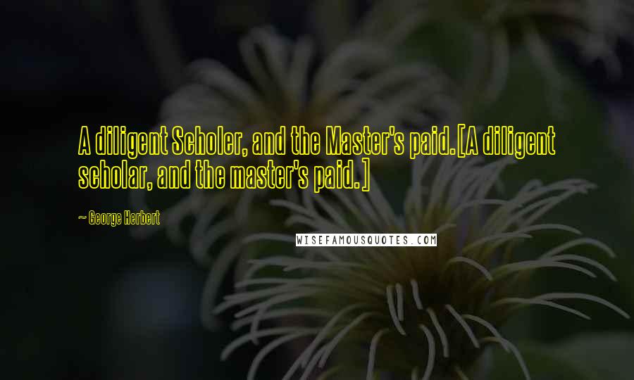 George Herbert Quotes: A diligent Scholer, and the Master's paid.[A diligent scholar, and the master's paid.]