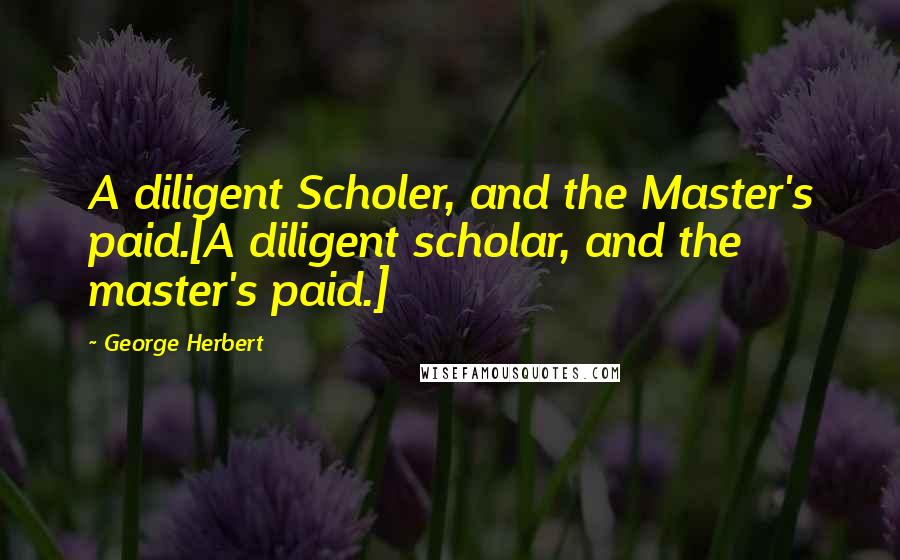 George Herbert Quotes: A diligent Scholer, and the Master's paid.[A diligent scholar, and the master's paid.]