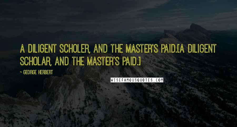 George Herbert Quotes: A diligent Scholer, and the Master's paid.[A diligent scholar, and the master's paid.]