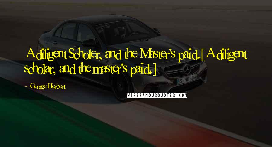 George Herbert Quotes: A diligent Scholer, and the Master's paid.[A diligent scholar, and the master's paid.]